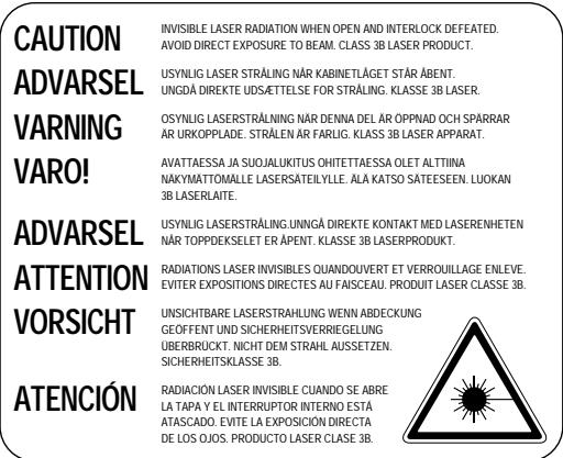 CAUTION ADVARSEL VARNING VARO! ADVARSEL ATTENTION VORSICHT ATENCIÓN INVISIBLE LASER RADIATION WHEN OPEN AND INTERLOCK DEFEATED. AVOID DIRECT EXPOSURE TO BEAM. CLASS 3B LASER PRODUCT. USYNLIG LASER STRÅLING NÄR KABINETLÄGET STÄR ÅBENT. UNGDA DIREKTE UDSÄTTELSE FOR STRÅLING. KLASSE 3B LASER. OSYNLIG LASERSTRÄLNING NÄR DENNA DEL AR OPPNAD OCH SPÄRRAR AR URKOPPLADE. STRÅLEN AR FARLIG. KLASSE 3B LASER APPARAT. AVATTAESSA JA SUOJALUKITUS OHITTETAESSA OLET ALTIINA NAKYMATTOMÄLLE LASERSATEILYLE. ALÄ KATSO SÄTEESEEN. LUOKAN 3B LASERLAITE. USYNLIG LASERSTRÅLING.UNNGÄ DIREKTE KONTAKT MED LASERENHETEN NÄR TOPPDEKSELET ER ÅPENT. KLASSE 3B LASERPRODUKT. RADIATIONS LASER INVISIBLES OUANDOUVERT ET VERROUILLAGE ENLEVE. EVITER EXPOSITIONS DIRECTES AU FAISCEAU. PRODUIT LASER CLASSE 3B. UNSICHTBARE LASERSTRAHLUNG WENN ABDECKUNG GEOFFENT UND SICHERHEITSVERRIEGELUNG ÜBERBRUCKT. NICHT DEM STRAHL AUSSETZEN. SICHERHEITSKLASSE 3B. RADIACIÓN LASER INVISIBLE CUANDO SE ABRE LA TAPA Y EL INTERRUPTOR INTERNO ESTÁ ATASCADO. EVITE LA EXPOSICIÓN DIRECTA DE LOS OJOS. PRODUCTO LASER CLASE 3B.