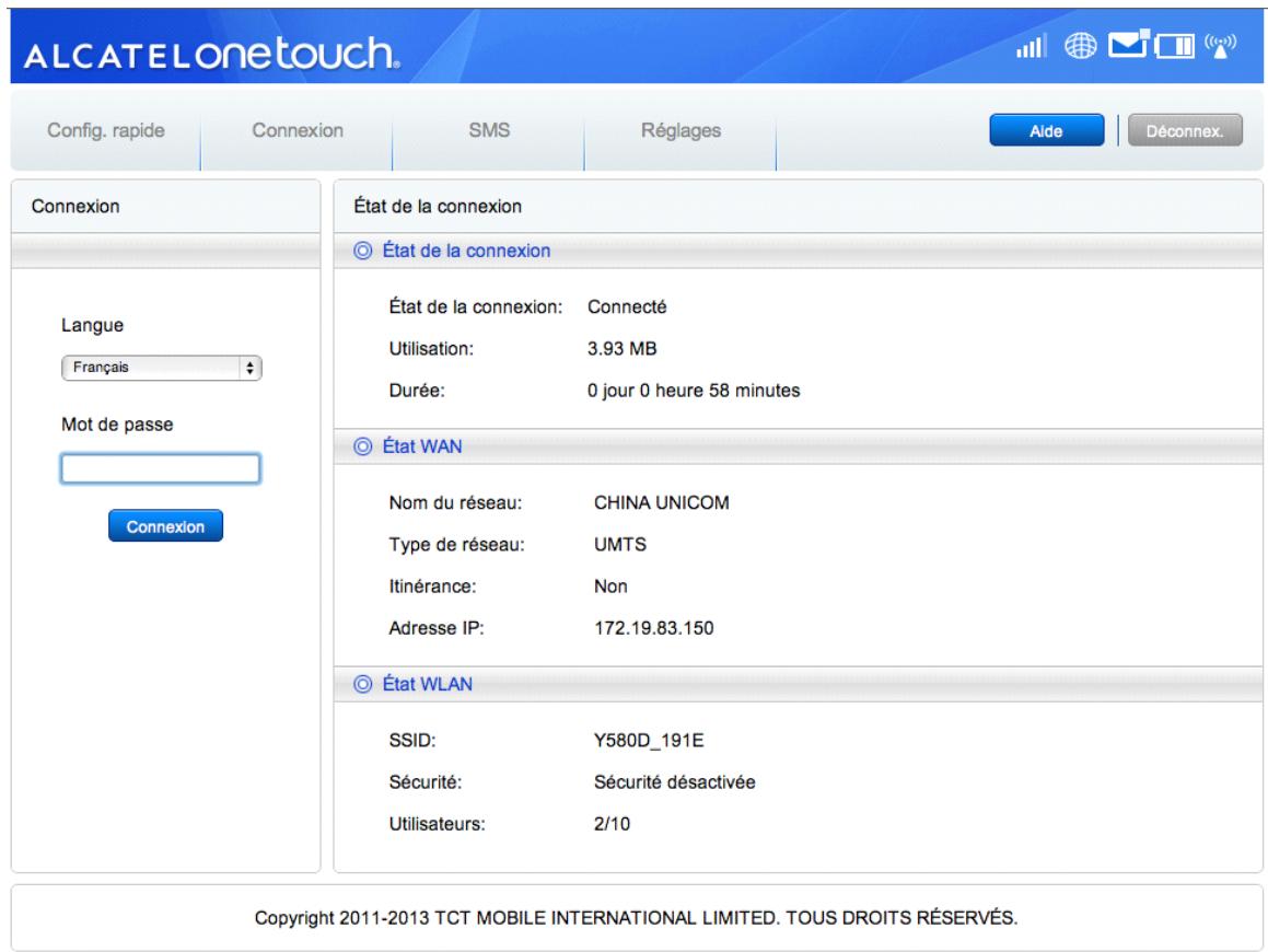 ALCATELonetouch Config. rapide Connexion SMS Réglages Aide Déconnex. Connexion Langue Français Mot de passe Connexion État de la connexion État de la connexion État de la connexion: Connecté Utilisation: 3.93 MB Durée: 0 jour 0 heure 58 minutes État WAN Nom du réseau: CHINA UNICOM Type de réseau: UMTS Itinérance: Non Adresse IP: 172.19.83.150 État WLAN SSID: Y580D_191E Sécurité: Sécurité désactivée Utilisateurs: 2/10 Copyright 2011-2013 TCT MOBILE INTERNATIONAL LIMITED. TOUS DROITS RÉSERVÉS.
