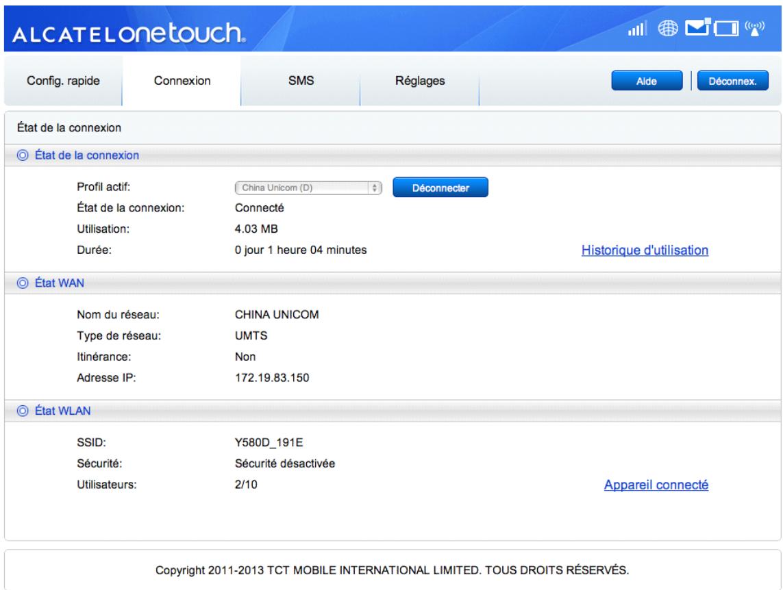 ALCATELonetouch. Config. rapide Connexion SMS Réglages Aide Déconnex. État de la connexion État de la connexion Profil actif: Cina Unicom (D) Déconnecter État de la connexion: Connecté Utilisation: 4.03 MB Durée: 0 jour 1 heure 04 minutes Historique d'utilisation État WAN Nom du réseau: CHINA UNICOM Type de réseau: UMTS Itinérance: Non Adresse IP: 172.19.83.150 État WLAN SSID: Y580D_191E Sécurité: Sécurité désactivée Utilisateurs: 2/10 Appareil connecté Copyright 2011-2013 TCT MOBILE INTERNATIONAL LIMITED. TOUS DROITS RÉSERVÉS.