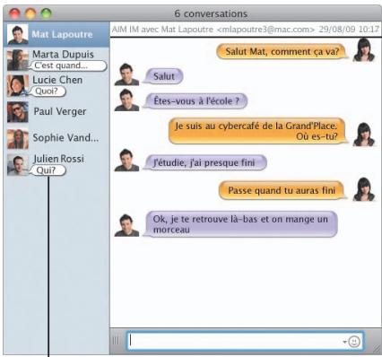 6 conversations AIM IM avec Mat Lapoutre 29/08/09 10:17 Marta Dupuis C'est quand... Lucie Chen Quoi? Paul Verger Sophie Vand... Julien Rossi Qui? Salut Êtes-vous à l'école ? Je suis au cybercafé de la Grand'Place. Où es-tu? J'étudie, j'ai presque fini Passe quand tu auras fini Ok, je te retrouve là-bas et on mange un morceau