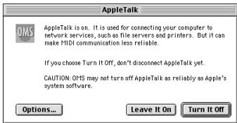 AppleTalk OMS AppleTalk is on. It is used for connecting your computer to network services, such as file servers and printers. But it can make MIDI communication less reliable. If you choose Turn It Off, don't disconnect AppleTalk yet. CAUTION: OMS may not turn off AppleTalk as reliably as Apple's system software. Options... Leave It On Turn It Off