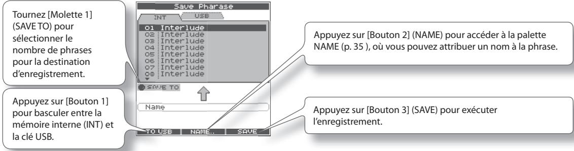 Tournez [Molette 1] (SAVE TO) pour sélectionner le nombre de phrases pour la destination d'enregistrement. Appuyez sur [Bouton 1] pour basculer entre la mémoire interne (INT) et la clé USB. Save Phrase INT USB 01 Interlude 02 Interlude 03 Interlude 04 Interlude 05 Interlude 06 Interlude 07 Interlude 08 Interlude SAVE TO Name TO USB NAME.. SAVE Appuyez sur [Bouton 2] (NAME) pour accéder à la palette NAME (p. 35 ), où vous pouvez attribuer un nom à la phrase. Appuyez sur [Bouton 3] (SAVE) pour exécuter l'enregistrement.