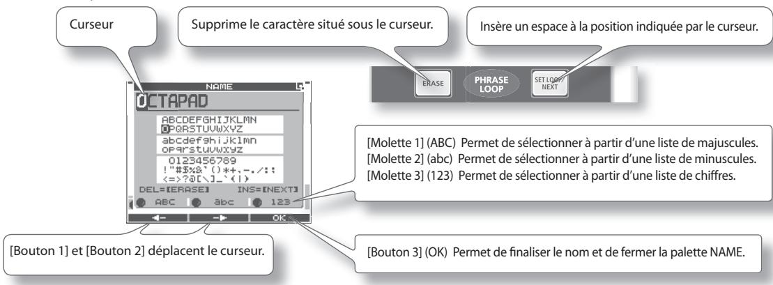 Curseur Supprime le caractère situé sous le curseur. Insère un espace à la position indiquée par le curseur. OCTAPAD [MOlette 1] (ABC) Permet de sélectionner à partir d'une liste de majuscules. [MOlette 2] (abc) Permet de sélectionner à partir d'une liste de minuscules. [MOlette 3] (123) Permet de sélectionner à partir d'une liste de chiffres. [Bouton 1] et [Bouton 2] déplacent le curseur. [OK] Permet de finaliser le nom et de fermer la palette NAME.