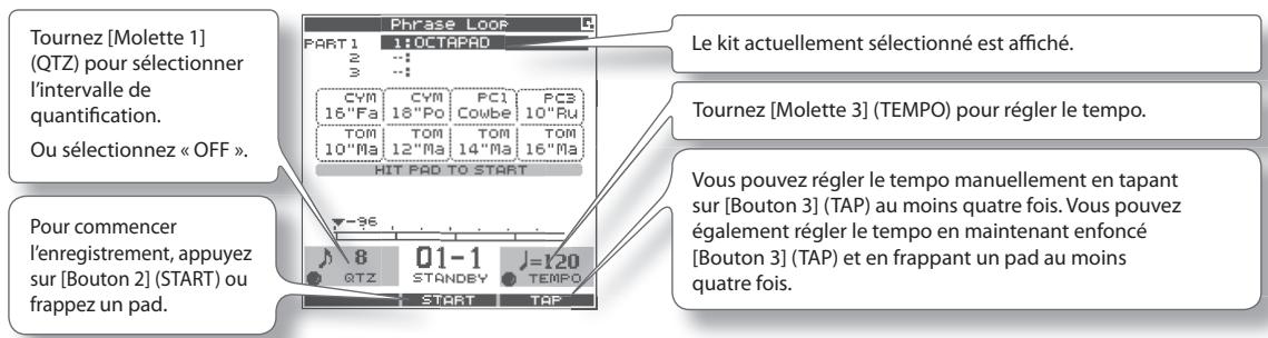 Tournez [Molette 1] (QTZ) pour sélectionner l'intervalle de quantification. Ou sélectionnez « OFF ». Pour commencer l'enregistrement, appuyez sur [Bouton 2] (START) ou frappez un pad. Phrase Loop PART 1 1: OCTAPAD 2 : : : 3 : : : CYM CYM PC1 PC2 16"Fa 18"Po Cowbe 10"Ru TOM TOM TOM TOM 10"Ma 12"Ma 14"Ma 16"Ma HIT PAD TO START Le kit actuellement sélectionné est affiché. Tournez [Molette 3] (TEMPO) pour régler le tempo. Vous pouvez régler le tempo manuellement en tapant sur [Bouton 3] (TAP) au moins quatre fois. Vous pouvez également régler le tempo en maintenant enfoncé [Bouton 3] (TAP) et en frappant un pad au moins quatre fois.