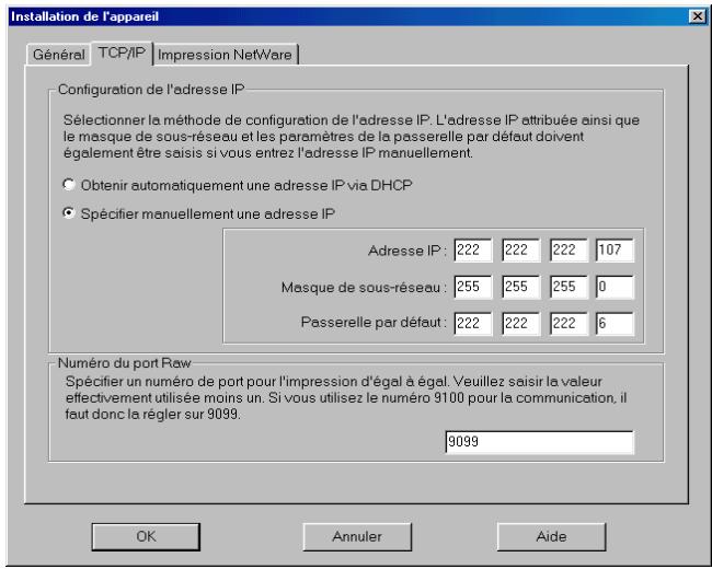 Installation de l'appareil Général TCP/IP Impression NetWare Configuration de l'adresse IP Sélectionner la méthode de configuration de l'adresse IP. L'adresse IP attribuée ainsi que le masque de sous-réseau et les paramètres de la passerelle par défaut doivent également être saisis si vous entrez l'adresse IP manuellement. Obtenir automatiquement une adresse IP via DHCP Spécifier manuellement une adresse IP Adresse IP: 222 222 222 107 Masque de sous-réseau: 255 255 255 0 Passerelle par défaut: 222 222 222 6 Numéro du port Raw Spécifier un numéro de port pour l'impression d'égal à égal. Veuillez saisir la valeur effectivement utilisée moins un. Si vous utilisez le numéro 9100 pour la communication, il faut donc la régler sur 9099. 9099 OK Annuler Aide