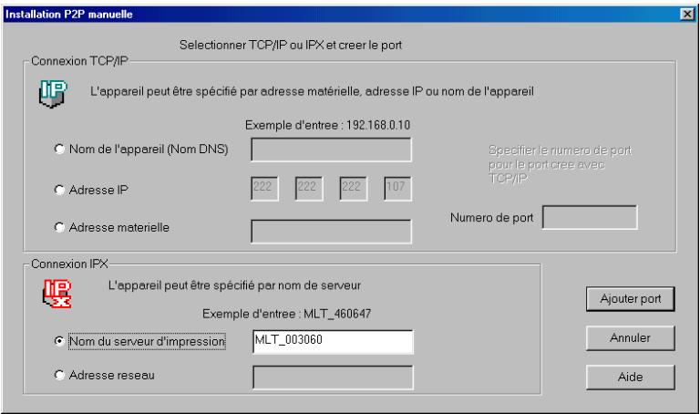 Installation P2P manuelle Selectionner TCP/IP ou IFX et creer le port Connexion TCP/IP L'appareil peut être spécifié par adresse matérielle, adresse IP ou nom de l'appareil Exemple d'entree : 192.168.0.10 Nom de l'appareil (Nom DNS) Adresse IP 222 222 222 107 Adresse materielle Numero de port Specify le numero de port pour le port.cree avec TCP/IP Connexion IPX L'appareil peut être spécifié par nom de serveur Exemple d'entree : MLT_460647 Nom du serveur d'impression MLT_003060 Adresse reseau Ajouter port Annuler Aide