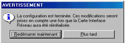AVERTISSEMENT La configuration est terminée. Ces modifications seront prises en compte une fois que la Carte Interface Réseau aura été réinitialisée. Redémarrer maintenant Plus tard
