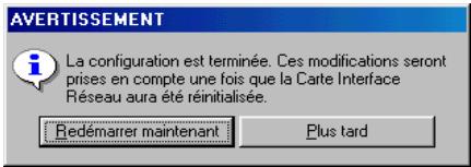 AVERTISSEMENT La configuration est terminée. Ces modifications seront prises en compte une fois que la Carte Interface Réseau aura été réinitialisée. Redémarrer maintenant Plus tard