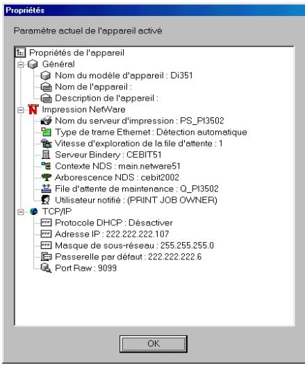 Propriétés Paramètre actuel de l'appareil activé Propriétés de l'appareil Général Nom du modèle d'appareil : Di351 Nom de l'appareil : Description de l'appareil : Impression NetWare Nom du serveur d'impression : PS_PI3502 Type de trame Ethernet : Détection automatique Vitesse d'exploration de la file d'attente : 1 Serveur Bindery : CEBIT51 Contexte NDS : main.netware51 Arborescence NDS : cebit2002 File d'attente de maintenance : Q_PI3502 Utilisateur notifié : (PRINT JOB OWNER) TCP/IP Protocole DHCP : Désactiver Adresse IP : 222.222.222.107 Masque de sous-réseau : 255.255.255.0 Passerelle par défaut : 222.222.222.6 Port Raw : 9099 OK