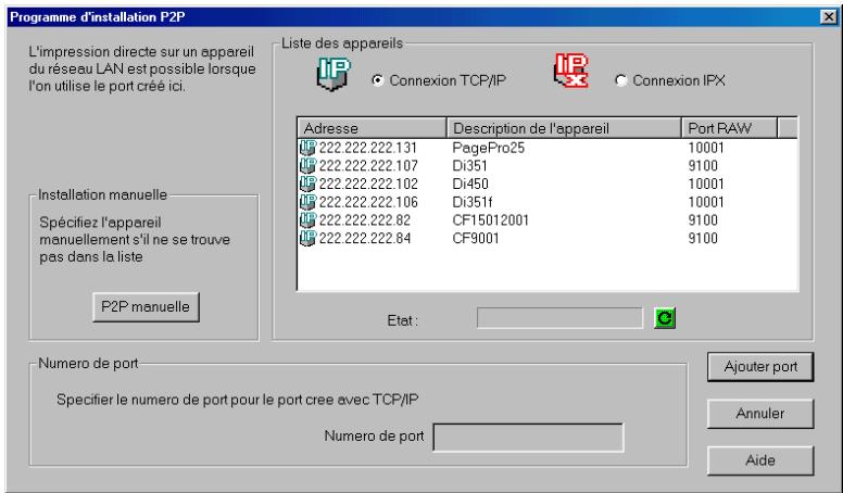 Programme d'installation P2P L'impression directe sur un appareil du réseau LAN est possible lorsque l'on utilise le port créé ici. Liste des appareils Connexion TCP/IP Connexion IPX Adresse Description de l'appareil Port RAW 222.222.222.131 PagePro25 10001 222.222.222.107 Di351 9100 222.222.222.102 Di450 10001 222.222.222.106 Di351f 10001 222.222.222.82 CF15012001 9100 222.222.222.84 CF9001 9100 Installation manuelle Spécifiez l'appareil manuellement s'il ne se trouve pas dans la liste P2P manuelle Etat: Numero de port Specifier le numero de port pour le port cree avec TCP/IP Numero de port Ajouter port Annuler Aide