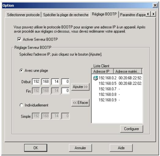Option Sélectionner protocole Spécifier la plage de recherche Réglage BOOTP Paramètre d'appe Vous pouvez utiliser le protocole BOOTP pour assigner une adresse IP à un appareil. Après avoir procédé aux réglages ci-dessous; vous devez redémarrer votre appareil. ☑ Activer Serveur BOOTP Réglage Serveur BOOTP Spécifiez l'adresse IP, puis cliquez sur le bouton [Ajouter]. ● Avec une plage Début: 192 168 14 0 Fin: 192 168 14 0 Ajouter >> ○ Individuellement << Effacer Simple: 192 168 14 0 Liste Client Adresse IP Adresse matériel.. 192.168.0.2 00:20.6B:22:92: 192.168.0.5 00:20.6B:22:02: 192.168.0.7 - 192.168.0.8 - 192.168.0.9 - Configurer OK Annuler Aide