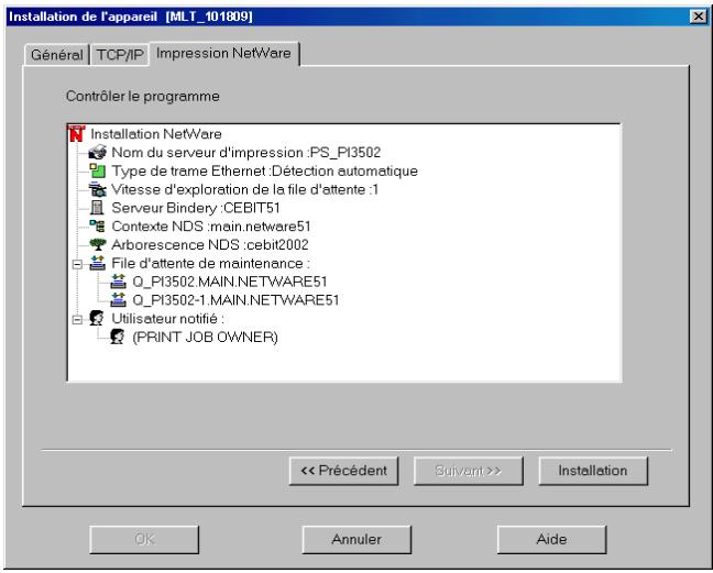 Installation de l'appareil [MLT_101809] Général TCP/IP Impression NetWare Contrôler le programme Installation NetWare Nom du serveur d'impression :PS_PI3502 Type de trame Ethernet :Détection automatique Vitesse d'exploration de la file d'attente :1 Serveur Bindery :CEBIT51 Contexte NDS :main.netware51 Arborescence NDS :cebit2002 File d'attente de maintenance : Q_PI3502.MAIN.NETWARE51 Q_PI3502-1.MAIN.NETWARE51 Utilisateur notifié : (PRINT JOB OWNER) << Précédent Suivant >> Installation OK Annuler Aide