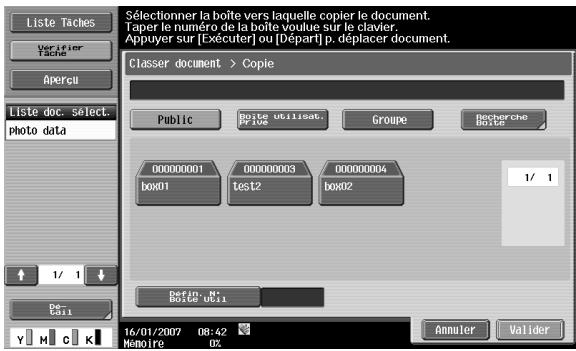 Liste Taches Verifier Tache Apercu Liste doc. select. photo data 1/ 1 De C#11 Sélectionner la boîte vers laquelle copier le document. Taper le numéro de la boîte voulue sur le clavier. Appuyer sur [Exécuter] ou [Départ] p. déplacer document. Classer document > Copie Public Boîte utilisat. My 10e Groupe Recherche Boîte 000000001 box01 000000003 test2 box02 000000004 box02 1/ 1 Defin. N° Boîte 0x11 16/01/2007 08:42 Memoire 02 Annuler Valider