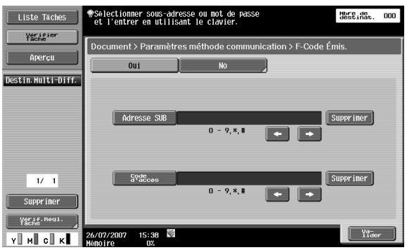 Liste Taches Verifier Tache Apercu Destin. Multi-Diff. 1/ 1 Supprimer Ver if. Regi. Tache Selectionner sous-adresse ou not de passe et l'entrer en utilisant le clavier. Here de destin, inc. . 000 Document > Paramètres méthode communication > F-Code Émis. Oui No Adresse SUB Supprimer 0 - 9, * # Code of Access Supprimer 0 - 9, * # 26/07/2007 15:38 Memoire 0% Vo- Lider