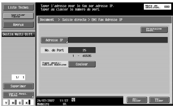 Liste Taches Verifier Tache Apercui Destin.Multi-Diff. 1/ 1 Supprimer VeriF regl. Tache Y M C K Taper l'adresse pour le fax par adresse IP. Taper au clavier le numéro de port. Hère de destinate. 000 Document > Saisie directe > ENI Fax Adresse IP Prochaine dest. Adresse IP No. de Port 25 1 - 65535 Type desti- tion machine Couleur 26/07/2007 11:57 Mémoire 02 An- heter Vo- Lider