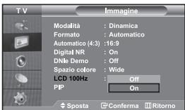 TV Imagine Modalità : Dinamica Formato : Automatico Automatico (4:3) : 16:9 Digital NR : On DNle Demo : Off Spazio colore : Wide LCD 100Hz : Off PIP On Sposta Conferma Ritorno