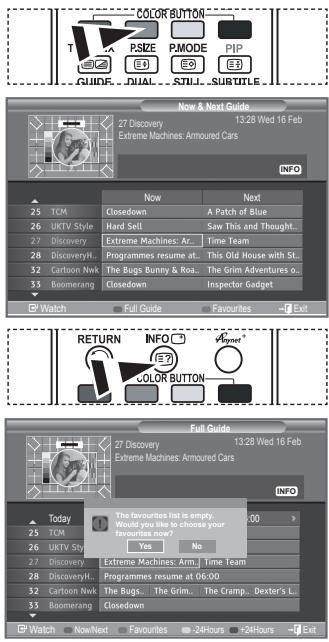COLOR BUTTON T PSIZE P.MODE PIP GUIDE DUAL STILL SUBTITLE Now & Next Guide 27 Discovery Extreme Machines: Armoured Cars 13:28 Wed 16 Feb INFO 25 TCM Closedown A Patch of Blue 26 UKTV Style Hard Sell Saw This and Thought... 27 Discovery Extreme Machines: Ar... Time Team 28 Discovery... Programmes resume at... This Old House with St... 32 Cartoon Nwk The Bugs Bunny & Roa... The Grim Adventures o... 33 Boomerang Closedown Inspector Gadget Watch Full Guide Favourites Exit RETURN INFO Vroom? COLOR BUTTON Full Guide 27 Discovery Extreme Machines: Armoured Cars 13:28 Wed 16 Feb INFO Today The favourites list is empty. Would you like to choose your favourites now? Yes No 25 TCM 26 UKTV Style 27 Discovery Extreme Machines: Arm... Time Team 28 Discovery... Programmes resume at 06:00 32 Cartoon Nwk The Bugs... The Grim... The Cramp... Dexter's L... 33 Boomerang Closedown Watch Non/Next Favourites 24Hours 24Hours Exit