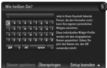Wie heißen Sie? Jede in Ihrem Haushalt lebende Person, die den Ferseher nutzt, kann ihre eigenen persönlichen Widgets einrichten. Diese individuellen Widget-Profile werden mit dem eingegebenen Namen gespeichert. Geben Sie jetzt den Namen ein, den SIE v verwenden möcht Namen speichern Überspringen Setup beenden
