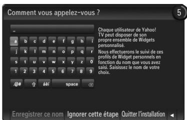 Comment vous appelez-vous ? Chaque utilisateur de Yahoo! TV peut disposer de son propre ensemble de Widgets personnalise. Nous effecteurs le suivi de ces profils de Widget personnels en fonction du nom que vous avez sais. Saissiez le nom de votre choix. @# â€¦ space Enregistrer ce nom Ignorer cette étape Quitter l'installation