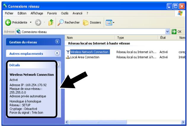 Connexions réseau Fichier Edition Affichage Favoris Outils Avancé ? Précédente Rechercher Dossiers Adresse Connexions réseau Gestion du réseau Autres emplacements Détails Wireless Network Connection Activé Adresse IP : 169,254.170,92 Masque de sous-réseau : 256,255,0.0 Adresse privée automatique Homologue à homologue Réseau : SETUP Cryptage : Désactivé Force du signal : Très bon Nom Type État Nom Réseau local ou Internet à haute vitesse Wireless Network Connection Réseau local ou Internet à h... Activé coreg Local Area Connection Réseau local ou Internet à h... Activé Intell
