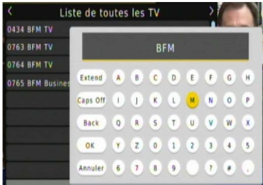 Liste de toutes les TV 0434 BFM TV 0763 BFM TV 0764 BFM TV 0765 BFM Busines BFM Extend A B C D E F G H Caps Off I J K L M N O P Back Q R S T U V W X OK Y Z 0 1 2 3 4 5 Annuler 6 7 8 9 ? # .