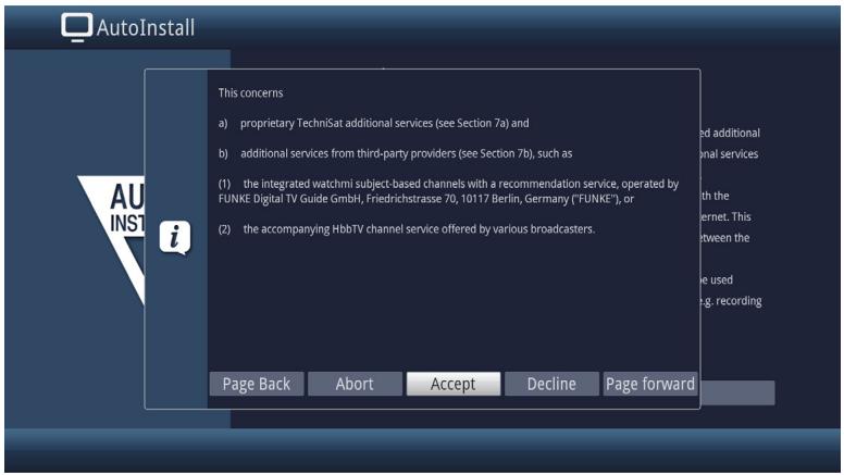AutoInstall This concerns a) proprietary TechniSat additional services (see Section 7a) and b) additional services from third-party providers (see Section 7b), such as (1) the integrated watchmi subject-based channels with a recommendation service, operated by FUNKE Digital TV Guide GmbH, Friedrichstrasse 70, 10117 Berlin, Germany ("FUNKE"), or (2) the accompanying HbbTV channel service offered by various broadcasters. Page Back Abort Accept Decline Page forward
