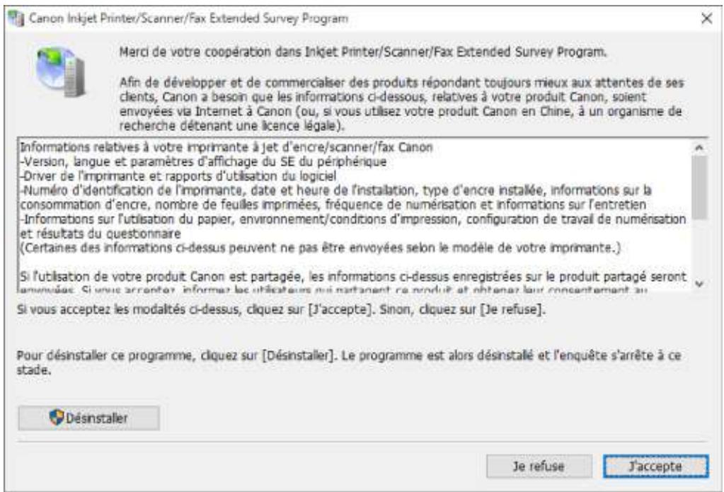 Canon Inkjet Printer/Scanner/Fax Extended Survey Program Merci de votre coopération dans Inkjet Printer/Scanner/Fax Extended Survey Program. Afin de développer et de commercialiser des produits répondant toujours mieux aux attentes de ses clients, Canon a besoin que les informations ci-dessous, relatives à votre produit Canon, soient envoyées via Internet à Canon (ou, si vous utilisez votre produit Canon en Chine, à un organisme de recherche détenant une licence légale). Informations relatives à votre imprimante à jet d'encre/scanner/fax Canon -Version, langue et paramètres d'affichage du SE du périphérique -Driver de l'imprimante et rapports d'utilisation du logiciel -Numéro d'identification de l'imprimante, date et heure de l'installation, type d'encre installée, informations sur la consommation d'encre, nombre de feuilles imprimées, fréquence de numérisation et informations sur l'entretien -Informations sur l'utilisation du papier, environnement/conditions d'impression, configuration de travail de numérisation et résultats du questionnaire (Certaines des informations ci-dessus peuvent ne pas être envoyées selon le modèle de votre imprimante.) Si l'utilisation de votre produit Canon est partagée, les informations ci-dessus enregistrées sur le produit partagé seront envoyées. Si vous arrenter, informer les utilisateurs qui partagent ce produit et obtenir leur consentement au Si vous acceptez les modalités ci-dessus, cliquez sur [J'accepte]. Sinon, cliquez sur [Je refuse]. Pour désinstaller ce programme, cliquez sur [Désinstaller]. Le programme est alors désinstallé et l'enquête s'arrête à ce stade. Désinstaller Je refuse J'accepte