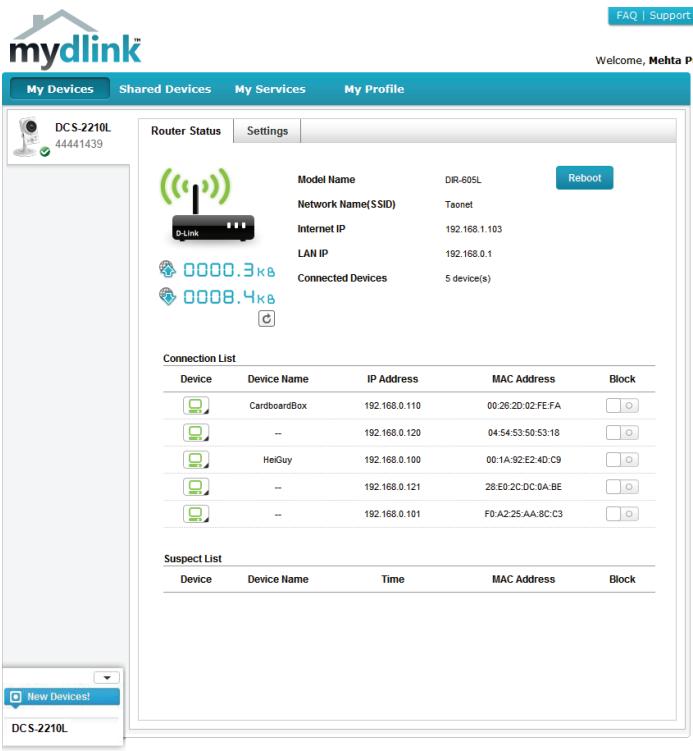 mydlink My Devices Shared Devices My Services My Profile DCS-2210L 44441439 Router Status Settings Model Name DIR-605L Reboot Network Name(SSID) Taonet Internet IP 192.168.1.103 LAN IP 192.168.0.1 Connected Devices 5 device(s) Connection List Device Device Name IP Address MAC Address Block CardboardBox 192.168.0.110 00:26:2D:02:FE:FA -- 192.168.0.120 04:54:53:50:53:18 HeiGuy 192.168.0.100 00:1A:92:E2:4D:C9 -- 192.168.0.121 28:E0:2C:DC:0A:BE -- 192.168.0.101 F0:A2:25:AA:8C:C3 Suspect List Device Device Name Time MAC Address Block New Devices! DCS-2210L
