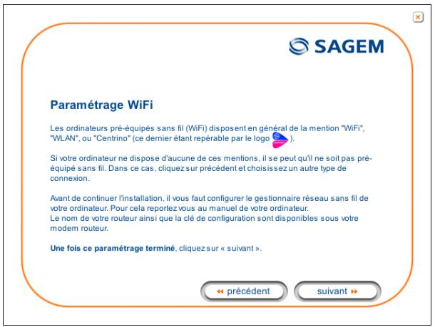 Paramétrage WiFi Les ordinateurs pré-équipés sans fil (WiFi) disposent en général de la mention "WiFi", "WLAN", ou "Centrino" (ce dernier étant repérable par le logo). Si votre ordinateur ne dispose d'aucune de ces mentions, il se peut qu'il ne soit pas pré-équipé sans fil. Dans ce cas, cliquez sur précédent et choisissez un autre type de connexion. Avant de continuer l'installation, il vous faut configurer le gestionnaire réseau sans fil de votre ordinateur. Pour cela reportez vous au manuel de votre ordinateur. Le nom de votre routeur ainsi que la clé de configuration sont disponibles sous votre modem routeur. Une fois ce paramétrage terminé, cliquez sur « suivant ». ← précédent suivant >