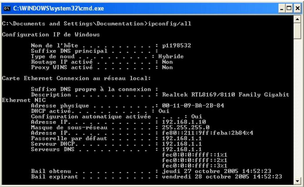 C:\Documents and Settings\Documentation>ipconfig/all Configuration IP de Windows Nom de l'hôte . . . . . . . . . . : p1198532 Suffixe DNS principal . . . . . . . : Type de noud . . . . . . . . . . : Hybride Routage IP activé . . . . . . . . : Non Proxy WINS activé . . . . . . . . : Non Carte Ethernet Connexion au réseau local: Suffixe DNS propre à la connexion : Description . . . . . . . . . : Realtek RTL8169/8110 Family Gigabit Ethernet NIC Adresse physique . . . . . . . . : 00-11-09-BA-2B-84 DHCP activé. . . . . . . . : Oui Configuration automatique activée . . . : Oui Adresse IP. . . . . . . . : 192.168.1.10 Masque de sous-réseau . . . . . : 255.255.255.0 Adresse IP. . . . . . . : fe80::211:9ff:feba:2b84%4 Passerelle par défaut . . . : 192.168.1.1 Serveur DHCP. . . . . . : 192.168.1.1 Serveurs DNS . . . . : 192.168.1.1 fec0:0:0:ffff::1%1 fec0:0:0:ffff::2%1 fec0:0:0:ffff::3%1 Bail obtenu . . . . . . : jeudi 27 octobre 2005 14:52:23 Bail expirant . . . . . : vendredi 28 octobre 2005 14:52:23