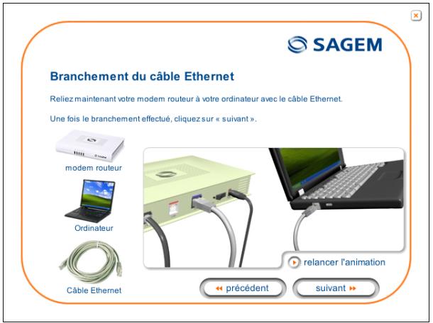 SAGEM Branchement du câble Ethernet Reliez maintenant votre modem routeur à votre ordinateur avec le câble Ethernet. Une fois le branchement effectué, cliquez sur « suivant ». modem routeur Ordinateur Câble Ethernet relancer l'animation < precedent suivant >