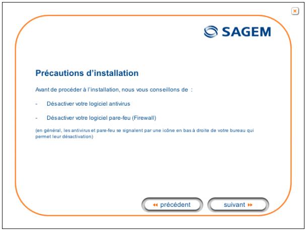 Précautions d'installation Avant de procéder à l'installation, nous vous conseillons de : - Désactiver votre logiciel antivirus - Désactiver votre logiciel pare-feu (Firewall) (en général, les antivirus et pare-feu se signalent par une icône en bas à droite de votre bureau qui permet leur désactivation) < precedent suivant >