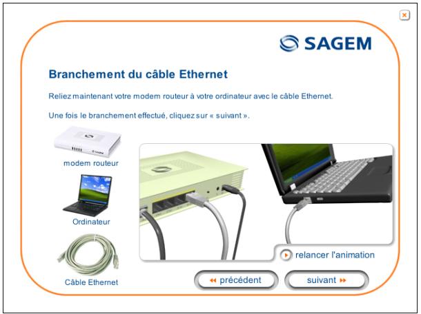SAGEM Branchement du câble Ethernet Reliez maintenant votre modem routeur à votre ordinateur avec le câble Ethernet. Une fois le branchement effectué, cliquez sur « suivant ». modem routeur Ordinateur Câble Ethernet relancer l'animation précédent suivant >