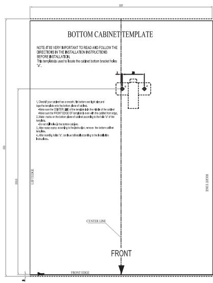 BOTTOM CABINET TEMPLATE NOTE: IT IS VERY IMPORTANT TO READ AND FOLLOW THE DIRECTIONS IN THE INSTALLATION INSTRUCTIONS BEFORE INSTALLATION. This template is used to locate the cabinet bottom bracket holes "F". 1. Check your cabinet has a smooth, flat button right dash and touch to handle until the bottom door of cabin. 2. Allow some CHAPTER 30 of opening to the top panel of the cabinet. 3. Allow same the FRONT CODE of opening to account for the bottom front panel. 4. Allow marks on the bottom floor of closed according to the bottom "F" of the bathroom. 5. Allow all other lines in the bottom side. 6. After window marks according to the beginning, remove the bottom side of cabin. 7. After opening holes "C", continue to install according to the bottom side from above. CENTER LINE FRONT FRONT EDGE