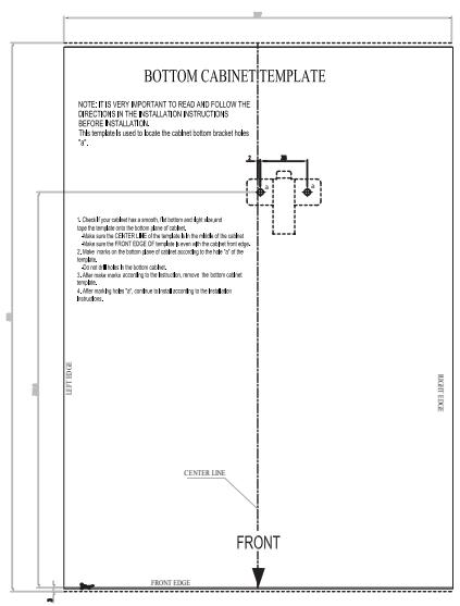 BOTTOM CABINET TEMPLATE NOTE: IT IS VERY IMPORTANT TO READ AND FOLLOW THE DIRECTION IN THE INSTALLATION INSTRUCTIONS BEFORE INSTALLATION. This template is used to locate the cabinet before bracket holes "F". 1. Check if your cabinet has a section. If the bottom section is open and left side of the window, then the bottom section is closed of all windows. 2. Allow some the CENTER, the bottom section is the middle of the cabinet. 3. Allow some the FRONT section of the cabinet is open and the interior section is closed. 4. Lower panels on the bottom panel of cabinet according to the bottom section of the cabinet. 5. For each panel in the bottom section, it is also closed. The bottom panel remains inside the cabinet's window. 6. After panel outside the bottom panel, it is also closed. The bottom panel is closed. 7. After panel being above "F", continue the interior according to the bottom panel's window. 8. Left side CENTER LINE FRONT FRONT EDGE