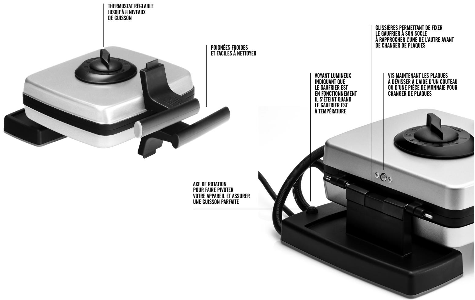 THERMOSTAT RÉGLABLE JUSQU'À 8 NIVEAUX DE CUISSON POIGNÉES FROIDES ET FACILES À NETTOYER VOYANT LUMINEUX INDIQUANT QUE LE GAUFRIER EST EN FONCTIONNEMENT IL S'ÉTEINT QUAND LE GAUFRIER EST À TEMPÉRATURE GLISSIÈRES PERMETtant DE FIXER LE GAUFRIER À SON SOCLE À RAPPROCHER L'UNE DE L'AUTRE AVANT DE CHANGER DE PLAQUES VIS MAINTENANT LES PLAQUES À DÉVISSER À L'AIDE D'UN COUTEAU OU D'UNE PIECE DE MONNAIE POUR CHANGER DE PLAQUES AXE DE ROTATION POUR FAIRE PIVOTER VOTRE APPAREIL ET ASSURER UNE CUISSON PARFAITE