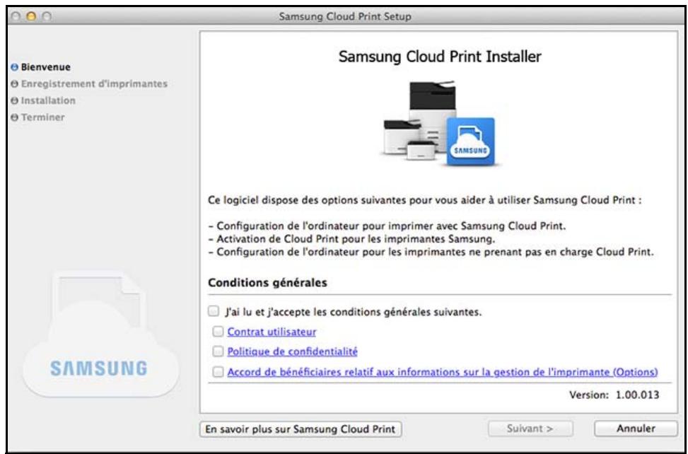 Samsung Cloud Print Setup Bienvenue Enregistrement d'imprimantes Installation Terminer Samsung Cloud Print Installer Ce logiciel dispose des options suivantes pour vous aider à utiliser Samsung Cloud Print : - Configuration de l'ordinateur pour imprimer avec Samsung Cloud Print. - Activation de Cloud Print pour les imprimantes Samsung. - Configuration de l'ordinateur pour les imprimantes ne prenant pas en charge Cloud Print. Conditions générales J'ai lu et j'accepte les conditions générales suivantes. Contrat utilisateur Politique de confidentialité Accord de bénéficiaires relatif aux informations sur la gestion de l'imprimante (Options) Version: 1.00.013 En savoir plus sur Samsung Cloud Print Suivant > Annuler