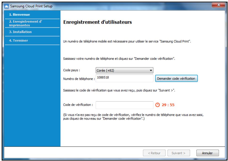Samsung Cloud Print Setup 1. Bienvenue 2. Enregistrement d'imprimantes 3. Installation 4. Terminer Enregistrement d'utilisateurs Un numéro de téléphone mobile est nécessaire pour utiliser le service "Samsung Cloud Print". Saisissez votre numéro de téléphone et cliquez sur "Demander code vérification". Code pays : Corée (+82) Numéro de téléphone : 1088518 Demander code vérification Saisissez le code de vérification que vous avez reçu, puis cliquez sur "Suivant >". Code de vérification : 29 : 55 (Si vous n'avez pas reçu de code de vérification, vérifiez le numéro de téléphone que vous avez saisi, puis cliquez de nouveau sur "Demander code vérification".) < Retour Suivant > Annuler