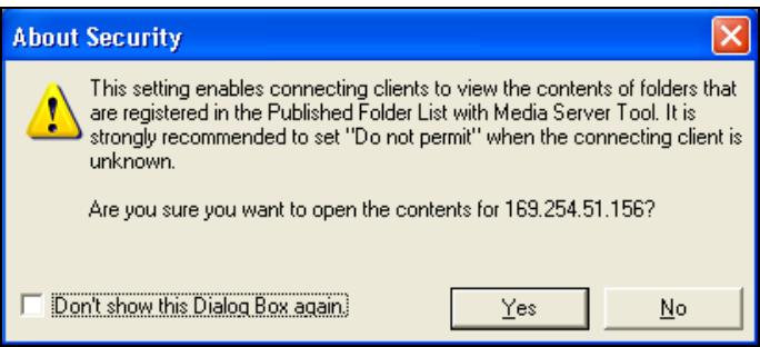 About Security This setting enables connecting clients to view the contents of folders that are registered in the Published Folder List with Media Server Tool. It is strongly recommended to set "Do not permit" when the connecting client is unknown. Are you sure you want to open the contents for 169.254.51.156? Don't show this Dialog Box again. Yes No
