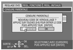 REGLAGE DVD REGL. FONCTIONS REGL. INITIAUX CENSURE PARENTALE CENSURE PARENTALE NOUVEAU CODE DE VEROUILLAGE ? APPUYEZ SUR TOUCHS (0-9) POUR ENTRER LE CODE Puis APPUYEZ SUR [ENTER] OK SORTIE OK SET UP SEL. SELECTIONEZ AVEC [CURSORS] Puis APPUYEZ SUR [ENTER]