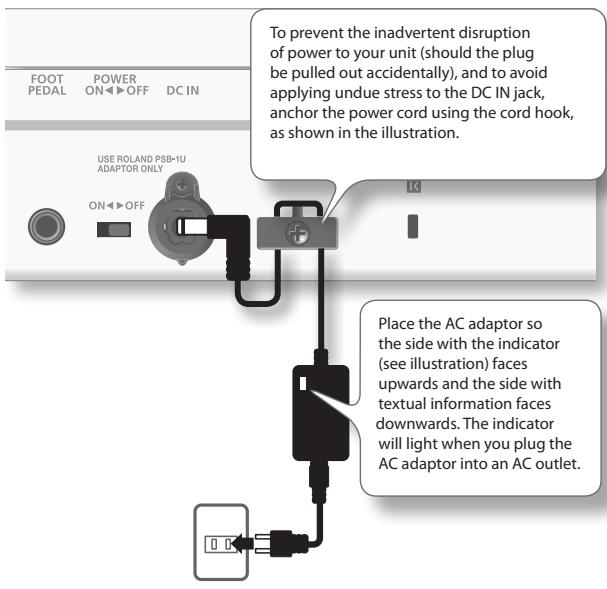 TO prevent the inadvertent disruption of power to your unit (should the plug be pulled out accidentally), and to avoid applying undue stress to the DC IN jack, anchor the power cord using the cord hook, as shown in the illustration. USE ROLAND PSB-1U ADAPTOR ONLY Place the AC adaptor so the side with the indicator (see illustration) faces upwards and the side with textual information faces downwards. The indicator will light when you plug the AC adaptor into an AC outlet.