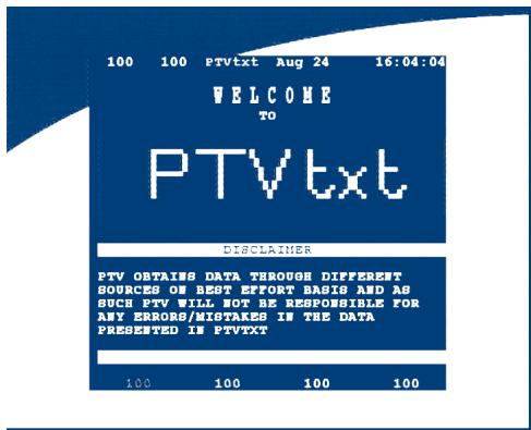 100 100 PTVtxt Aug 24 16:04:04 WELCOME TO PTVtxt DISCLAIMER PTV OBTAINS DATA THROUGH DIFFEREST SOURCES ON BEST EFFORT BASIS AND AS SUCH PTV WILL NOT BE RESPONSIBLE FOR ANY ERRORS/MISTAKES IN THE DATA PRESENTED IN PTVtxt 100 100 100 100