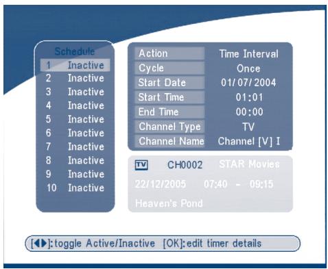Schedule 1 Inactive 2 Inactive 3 Inactive 4 Inactive 5 Inactive 6 Inactive 7 Inactive 8 Inactive 9 Inactive 10 Inactive Action Time Interval Cycle Once Start Date 01/07/2004 Start Time 01:01 End Time 00:00 Channel Type TV Channel Name Channel [V] I TV CH0002 STAR Movies 22/12/2005 07:40 - 09:15 Heaven's Pond [◀]: toggle Active/Inactive [OK]: edit timer details
