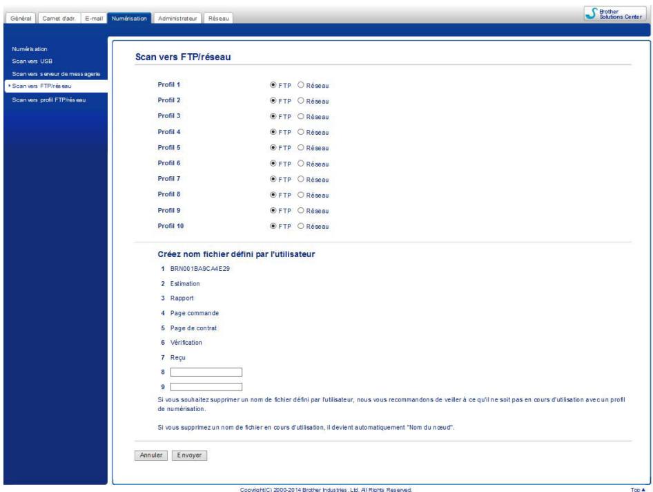 Général Camet d'adr. E-mail Numérisation Administrateur Réseau Brother Solutions Center Numérisation Scan vers USB Scan vers s serveur de mess agerie • Scan vers FTP/réseau Scan vers profil FTP/réseau Scan vers FTP/réseau Scan vers profil FTP/réseau Scan vers FTP/réseau Profil 1 • FTP ○ Réseau Profil 2 • FTP ○ Réseau Profil 3 • FTP ○ Réseau Profil 4 • FTP ○ Réseau Profil 5 • FTP ○ Réseau Profil 6 • FTP ○ Réseau Profil 7 • FTP ○ Réseau Profil 8 • FTP ○ Réseau Profil 9 • FTP ○ Réseau Profil 10 • FTP ○ Réseau Créez nom fichier défini par l'utilisateur 1 BRN001BA9CA4E29 2 Estimation 3 Rapport 4 Page commande 5 Page de contrat 6 Vérification 7 Reçu 8 ____ 9 ____ Si vous souhaitez supprimer un nom de fichier défini par l'utilisateur, nous vous recommandons de veiller à ce qu'il ne soit pas en cours d'utilisation avec un profil de numérisation. Si vous supprimez un nom de fichier en cours d'utilisation, il devient automatiquement "Nom du nœud". Annuler Envoyer Copyright(C) 2000-2014 Brother Industries, Ltd. All Rights Reserved. Top A