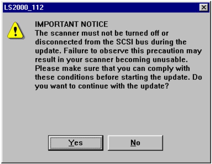 LS2000_112 IMPORTANT NOTICE The scanner must not be turned off or disconnected from the SCSI bus during the update. Failure to observe this precaution may result in your scanner becoming unusable. Please make sure that you can comply with these conditions before starting the update. Do you want to continue with the update? Yes No