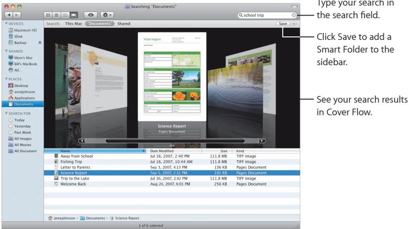 Searching "Documents" Q school trip Search This Mac "Documents" Shared Save Type your search in the search field. Click Save to add a Smart Folder to the sidebar. See your search results in Cover Flow. File Edit View Insert Help Search Report Pages Document Name Date Modified Size Kind Away from School Jul 16, 2007, 2:40 PM 111.8 MB TIFF image Fishing Trip Jul 16, 2007, 10:44 AM 111.8 MB TIFF image Letter to Parents Sep 3, 2007, 4:13 PM 136 KB Pages Document Serving Book Jul 6, 2007, 3:13 PM 111.8 MB TIFF image Trip to the Lake Jul 36, 2007, 2:42 PM 111.8 MB TIFF image Welcome Back Aug 24, 2007, 6:01 PM 256 KB Pages Document AnneJohnson Documents Science Report 1 of 6 selected