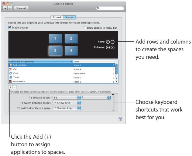 Exposé & Spaces Exposé Spaces Spaces lets you organize your windows into groups to reduce desktop clutter. Enable Spaces Show Spaces in menu bar 1 2 3 4 Rows Columns Add rows and columns to create the spaces you need. Application Assignments Address Book ICal iChat iTunes Photo Booth Space 1 Space 4 Every Space Space 2 Space 1 Keyboard and Mouse Shortcuts (for more shortcut choices, press Shift, Control, Option, or Command): To activate Spaces: F8 To switch between spaces: Arrow Keys To switch directly to a space: Number Keys Choose keyboard shortcuts that work best for you. Click the Add (+) button to assign applications to spaces.