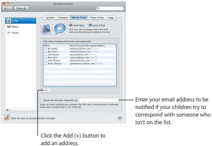Show All Cally Marta Susan System Content Mail & iChat Time Limits Logs Limit Mail Limit iChat This user can exchange email and chat with only the addresses added to the list. Only allow emailing and instant messaging with: Name Email & Instant Messaging Address Bill James bfljames2@jmac.com (home) Mac Chen mieiwen3@jmac.com (home) Gita Kumar gkumar@jmac.com (home) Ravi Patel ravipatej@jmac.com (home) Juan Chavez jchavez@jmac.com (home) Anne Johnson annejohnson1@jmac.com (home) Send permission requests to: Sends an email notifying the recipient that this user is attempting to exchange email with a contact that is not in the list. Click the Add (+) button to add an address. Enter your email address to be notified if your children try to correspond with someone who isn't on the list.