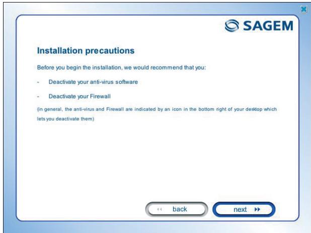 Installation precautions Before you begin the installation, we would recommend that you: - Deactivate your anti-virus software - Deactivate your Firewall (in general, the anti-virus and Firewall are indicated by an icon in the bottom right of your desktop which lets you deactivate them) << back next >>