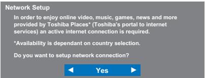 Network Setup In order to enjoy online video, music, games, news and more provided by Toshiba Places* (Toshiba's portal to internet services) an active internet connection is required. *Availability is dependant on country selection. Do you want to setup network connection? ◀ Yes ▶